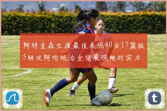 阿特金森生涯最佳表现40分17篮板5助攻阿伦统治全场展现绝对实力