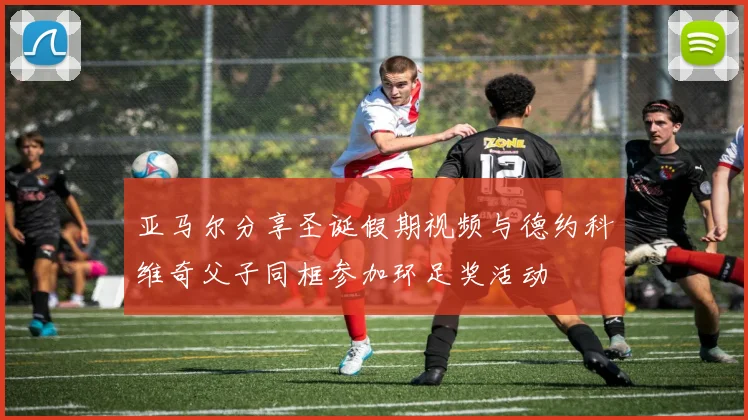 亚马尔分享圣诞假期视频与德约科维奇父子同框参加环足奖活动