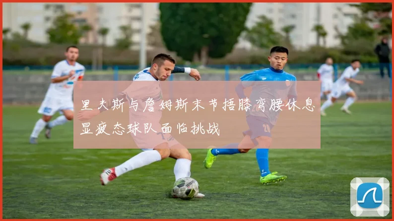 里夫斯与詹姆斯末节捂膝弯腰休息显疲态球队面临挑战