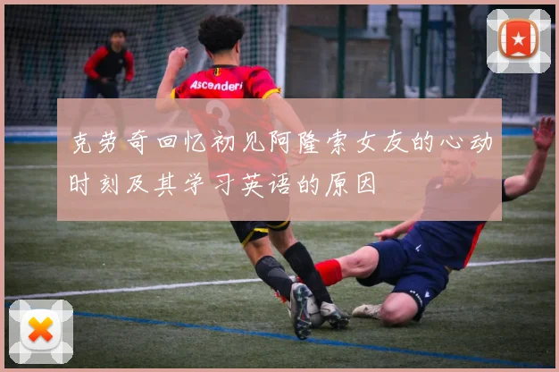 克劳奇回忆初见阿隆索女友的心动时刻及其学习英语的原因