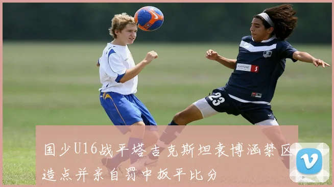国少U16战平塔吉克斯坦袁博涵禁区造点并亲自罚中扳平比分