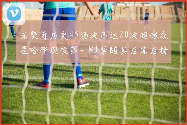 东契奇历史45场次已达20次超越众星哈登现役第一MJ紧随其后落后榜首100场