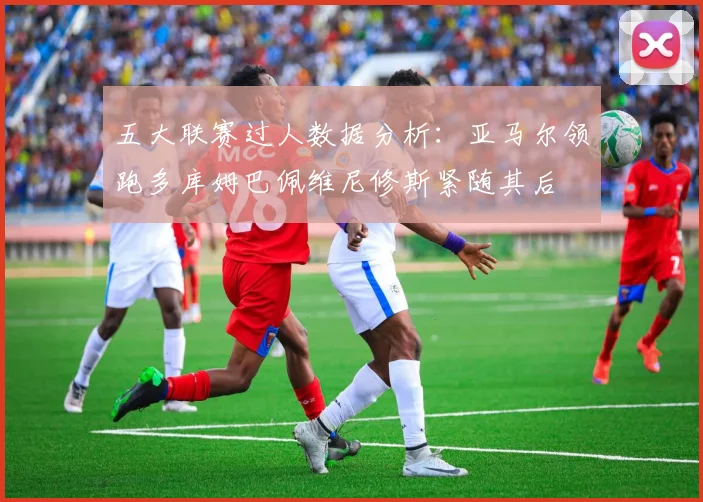 五大联赛过人数据分析：亚马尔领跑多库姆巴佩维尼修斯紧随其后