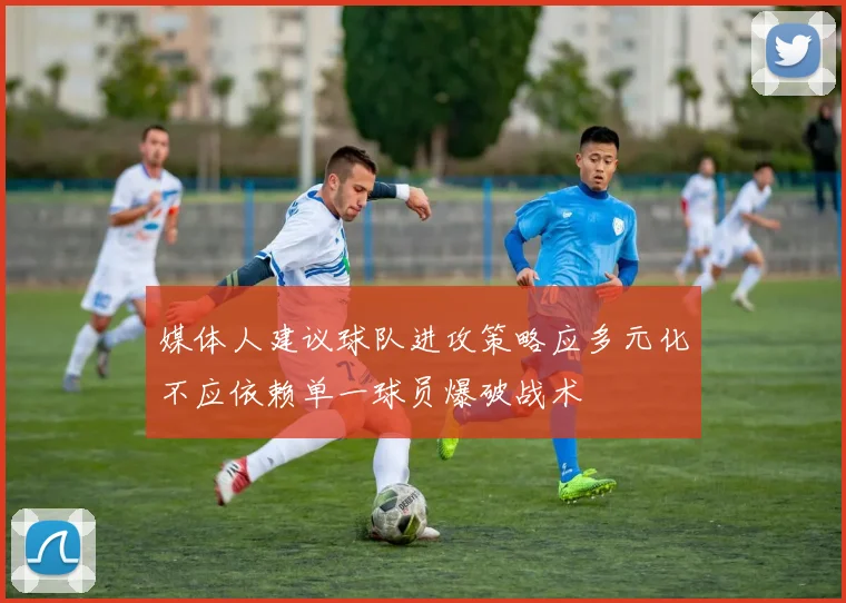 媒体人建议球队进攻策略应多元化不应依赖单一球员爆破战术