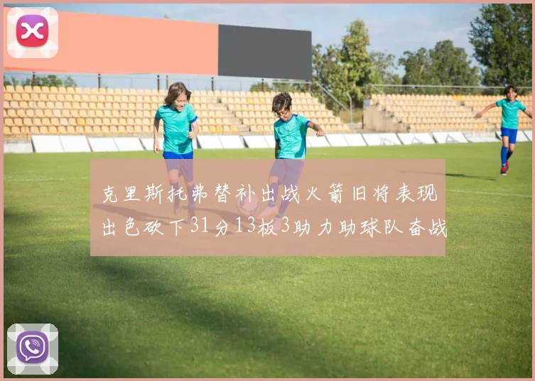 克里斯托弗替补出战火箭旧将表现出色砍下31分13板3助力助球队奋战