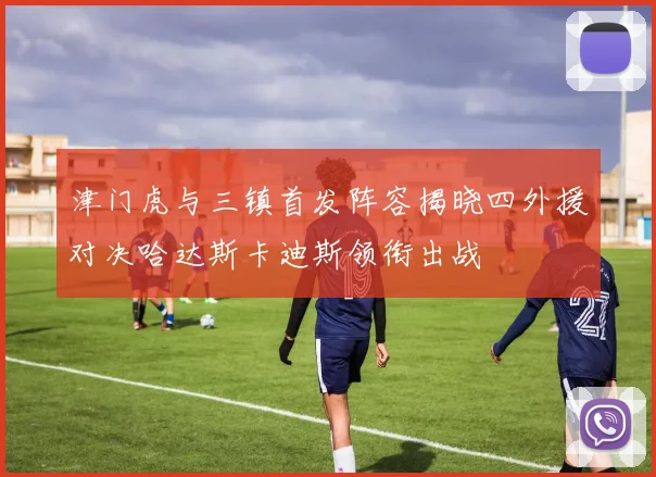 津门虎与三镇首发阵容揭晓四外援对决哈达斯卡迪斯领衔出战