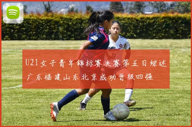 U21女子青年锦标赛决赛第五日综述广东福建山东北京成功晋级四强