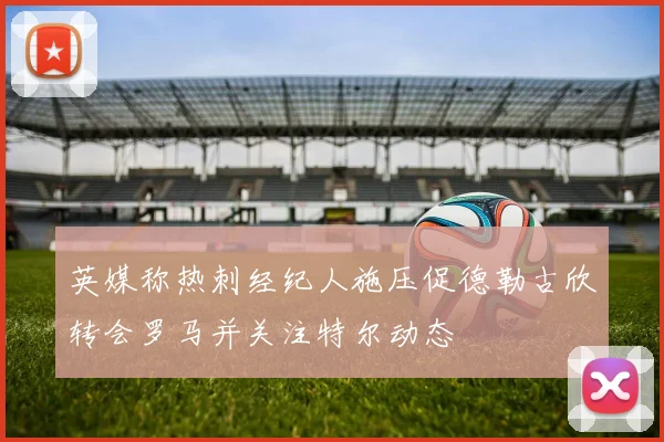 英媒称热刺经纪人施压促德勒古欣转会罗马并关注特尔动态