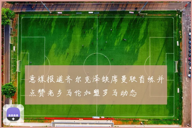 意媒报道齐尔克泽缺席曼联首练并点赞老乡马伦加盟罗马动态