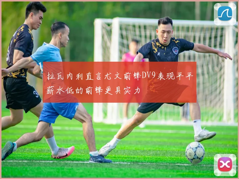 拉瓦内利直言尤文前锋DV9表现平平薪水低的前锋更具实力