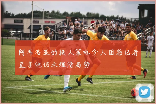 阿韦洛亚的换人策略令人困惑记者直言他仍未理清局势