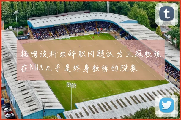 杨鸣谈科尔辞职问题认为三冠教练在NBA几乎是终身教练的现象