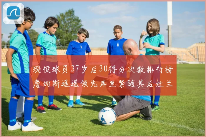 现役球员37岁后30得分次数排行榜詹姆斯遥遥领先库里紧随其后杜兰特位列第三